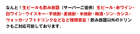 なんと!生ビールも飲み放題(サーバーご提供)生ビール・赤ワイン・白ワイン・ウイスキー・芋焼酎・麦焼酎・米焼酎・梅酒・ジン・カシス・ウォッカ・ソフトドリンクなどなど種類豊富!飲み放題以外のドリンクもご対応可能しております。
