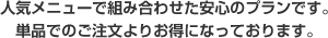人気メニューで組み合わせた安心のプランです。単品でのご注文よりお得になっております。
